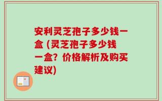 安利灵芝孢子多少钱一盒 (灵芝孢子多少钱一盒？价格解析及购买建议)