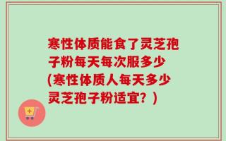 寒性体质能食了灵芝孢子粉每天每次服多少 (寒性体质人每天多少灵芝孢子粉适宜？)