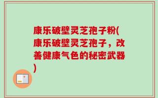 康乐破壁灵芝孢子粉(康乐破壁灵芝孢子，改善健康气色的秘密武器)