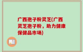 广西孢子粉灵芝(广西灵芝孢子粉，助力健康保健品市场)