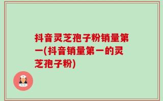 抖音灵芝孢子粉销量第一(抖音销量第一的灵芝孢子粉)