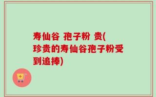 寿仙谷 孢子粉 贵(珍贵的寿仙谷孢子粉受到追捧)