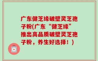 广东健芝缘破壁灵芝孢子粉(广东“健芝缘”推出高品质破壁灵芝孢子粉，养生好选择！)