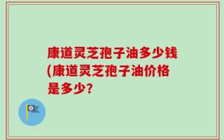 康道灵芝孢子油多少钱(康道灵芝孢子油价格是多少？