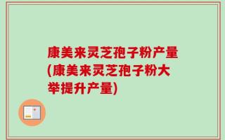 康美来灵芝孢子粉产量(康美来灵芝孢子粉大举提升产量)