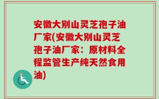 安徽大别山灵芝孢子油厂家(安徽大别山灵芝孢子油厂家：原材料全程监管生产纯天然食用油)