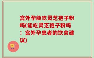 宫外孕能吃灵芝孢子粉吗(能吃灵芝孢子粉吗：宫外孕患者的饮食建议)