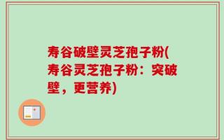 寿谷破壁灵芝孢子粉(寿谷灵芝孢子粉：突破壁，更营养)