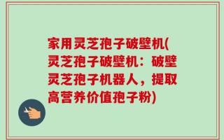 家用灵芝孢子破壁机(灵芝孢子破壁机：破壁灵芝孢子机器人，提取高营养价值孢子粉)