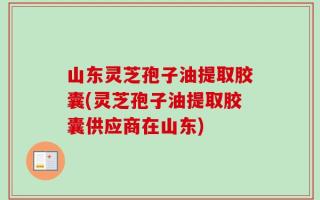 山东灵芝孢子油提取胶囊(灵芝孢子油提取胶囊供应商在山东)