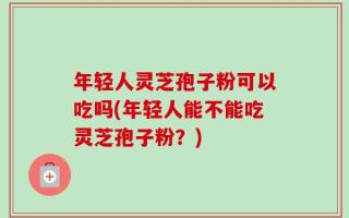 年轻人灵芝孢子粉可以吃吗(年轻人能不能吃灵芝孢子粉？)