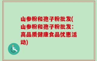 山参粉和孢子粉批发(山参粉和孢子粉批发：高品质健康食品优惠活动)
