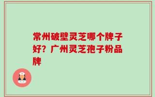 常州破壁灵芝哪个牌子好？广州灵芝孢子粉品牌