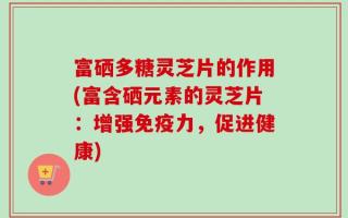富硒多糖灵芝片的作用(富含硒元素的灵芝片：增强免疫力，促进健康)