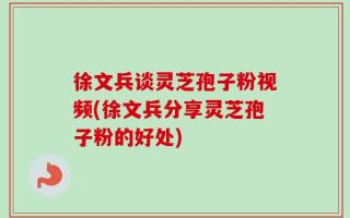 徐文兵谈灵芝孢子粉视频(徐文兵分享灵芝孢子粉的好处)