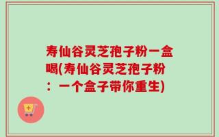 寿仙谷灵芝孢子粉一盒喝(寿仙谷灵芝孢子粉：一个盒子带你重生)