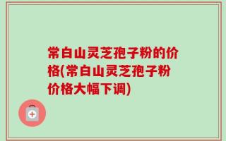 常白山灵芝孢子粉的价格(常白山灵芝孢子粉价格大幅下调)