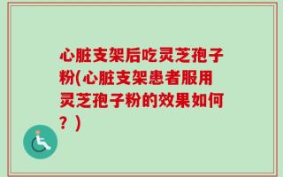 心脏支架后吃灵芝孢子粉(心脏支架患者服用灵芝孢子粉的效果如何？)