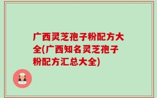 广西灵芝孢子粉配方大全(广西知名灵芝孢子粉配方汇总大全)