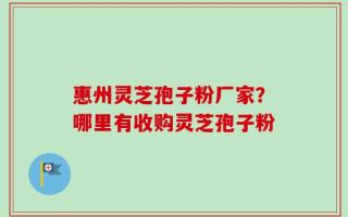 惠州灵芝孢子粉厂家？哪里有收购灵芝孢子粉
