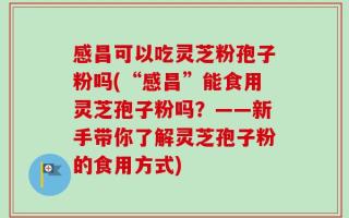 感昌可以吃灵芝粉孢子粉吗(“感昌”能食用灵芝孢子粉吗？——新手带你了解灵芝孢子粉的食用方式)