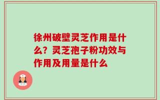 徐州破壁灵芝作用是什么？灵芝孢子粉功效与作用及用量是什么