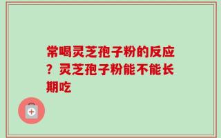 常喝灵芝孢子粉的反应？灵芝孢子粉能不能长期吃