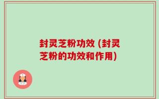 封灵芝粉功效 (封灵芝粉的功效和作用)