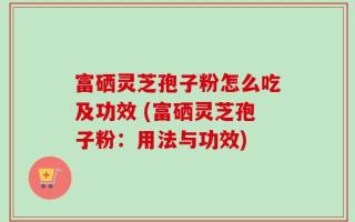 富硒灵芝孢子粉怎么吃及功效 (富硒灵芝孢子粉：用法与功效)