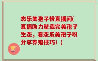 态乐美孢子粉直播间(直播助力塑造完美孢子生态，看态乐美孢子粉分享养殖技巧！)