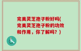 完美灵芝孢子粉好吗(完美灵芝孢子粉的功效和作用，你了解吗？)