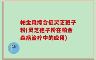 帕金森综合征灵芝孢子粉(灵芝孢子粉在帕金森病治疗中的应用)