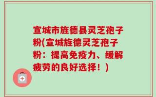 宣城市旌德县灵芝孢子粉(宣城旌德灵芝孢子粉：提高免疫力、缓解疲劳的良好选择！)