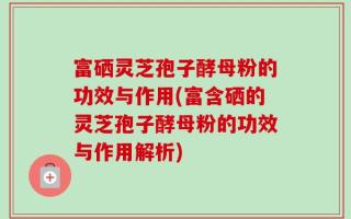 富硒灵芝孢子酵母粉的功效与作用(富含硒的灵芝孢子酵母粉的功效与作用解析)