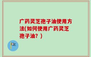 广药灵芝孢子油使用方法(如何使用广药灵芝孢子油？)