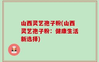 山西灵艺孢子粉(山西灵艺孢子粉：健康生活新选择)