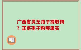 广西省灵芝孢子提取物？正宗孢子粉哪里买
