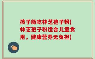 孩子能吃林芝孢子粉(林芝孢子粉适合儿童食用，健康营养无负担)