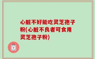心脏不好能吃灵芝孢子粉(心脏不良者可食用灵芝孢子粉)