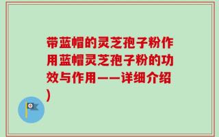 带蓝帽的灵芝孢子粉作用蓝帽灵芝孢子粉的功效与作用——详细介绍)