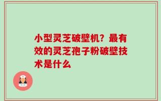 小型灵芝破壁机？最有效的灵芝孢子粉破壁技术是什么