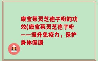 康宝莱灵芝孢子粉的功效(康宝莱灵芝孢子粉——提升免疫力，保护身体健康