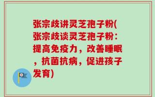 张宗歧讲灵芝孢子粉(张宗歧谈灵芝孢子粉：提高免疫力，改善睡眠，抗菌抗病，促进孩子发育)