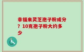 幸福来灵芝孢子粉成分？10克孢子粉大约多少