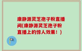 康静源灵芝孢子粉直播间(康静源灵芝孢子粉直播上的惊人效果！)