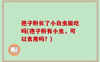 孢子粉长了小白虫能吃吗(孢子粉有小虫，可以食用吗？)