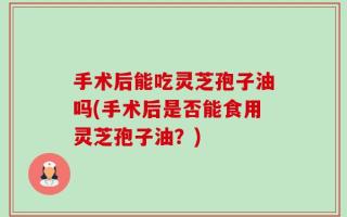 手术后能吃灵芝孢子油吗(手术后是否能食用灵芝孢子油？)
