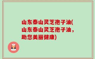 山东泰山灵芝孢子油(山东泰山灵芝孢子油，助您美丽健康)
