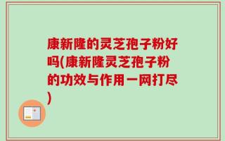 康新隆的灵芝孢子粉好吗(康新隆灵芝孢子粉的功效与作用一网打尽)