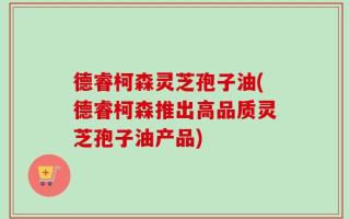 德睿柯森灵芝孢子油(德睿柯森推出高品质灵芝孢子油产品)